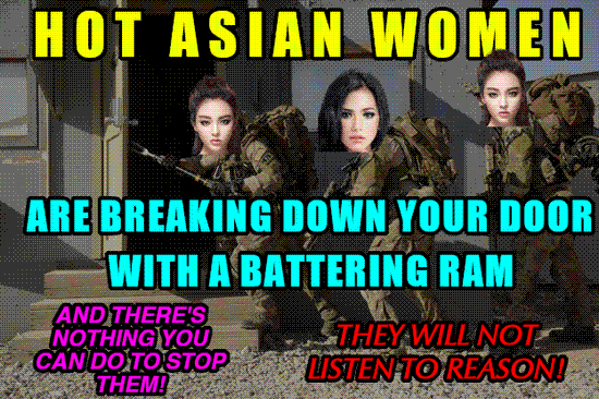 Hot Asian Women are breaking down your door with a battering ram... and there's nothing you can do to stop them! They will not listen to reason!
